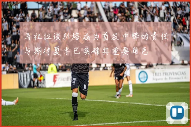 马祖拉谈科塔成为首发中锋的责任与期待夏季已明确其重要角色