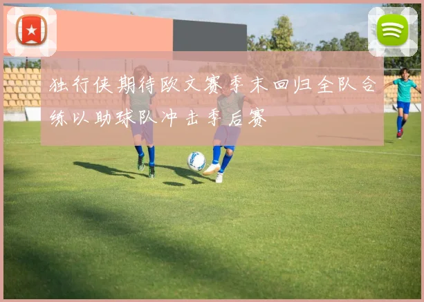 独行侠期待欧文赛季末回归全队合练以助球队冲击季后赛