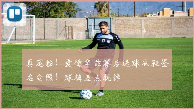 真宠粉！爱德华兹赛后送球衣鞋签名合照！球裤差点脱掉